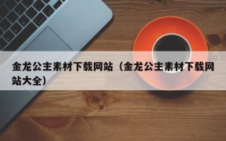 玉林金龙公主素材下载网站（金龙公主素材下载网站大全）