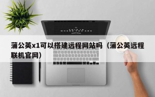 玉林蒲公英x1可以搭建远程网站吗（蒲公英远程联机官网）